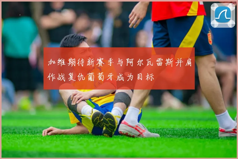 加维期待新赛季与阿尔瓦雷斯并肩作战复仇葡萄牙成为目标
