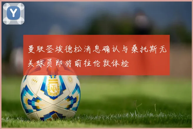 曼联签埃德松消息确认与桑托斯无关球员即将前往伦敦体检