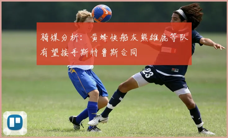 骑媒分析：黄蜂快船灰熊雄鹿等队有望接手斯特鲁斯合同