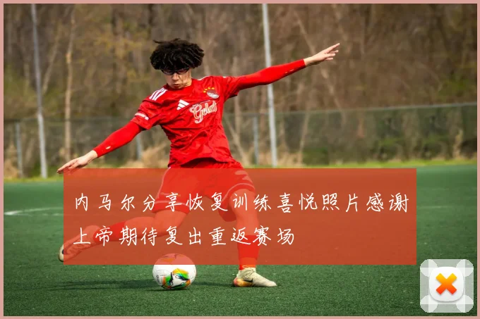 内马尔分享恢复训练喜悦照片感谢上帝期待复出重返赛场